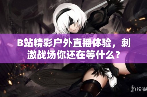 B站精彩戶外直播體驗，刺激戰場你還在等什么？