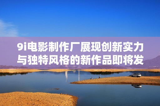9i電影制作廠展現創新實力與獨特風格的新作品即將發布
