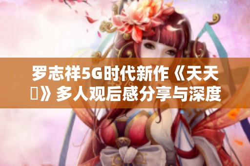 羅志祥5G時(shí)代新作《天天奭》多人觀后感分享與深度解析