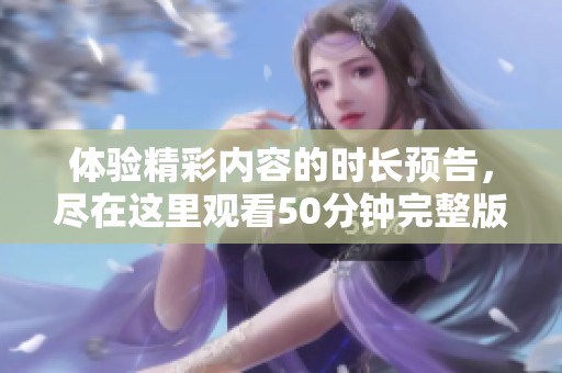 體驗(yàn)精彩內(nèi)容的時(shí)長預(yù)告，盡在這里觀看50分鐘完整版視頻
