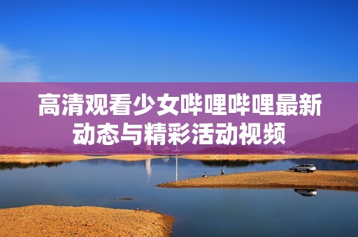 高清觀看少女嗶哩嗶哩最新動態與精彩活動視頻