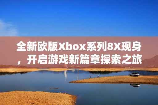 全新歐版Xbox系列8X現身，開啟游戲新篇章探索之旅
