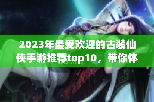 2023年最受歡迎的古裝仙俠手游推薦top10，帶你體驗江湖奇幻之旅