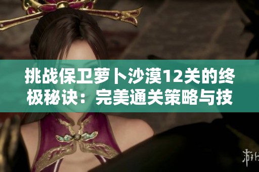 挑戰保衛蘿卜沙漠12關的終極秘訣：完美通關策略與技巧一覽