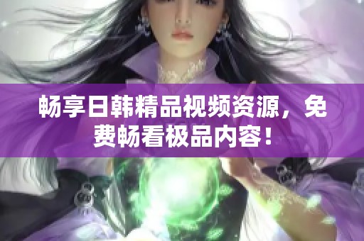 暢享日韓精品視頻資源，免費暢看極品內容！