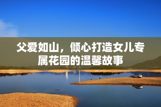 父愛(ài)如山，傾心打造女兒專(zhuān)屬花園的溫馨故事