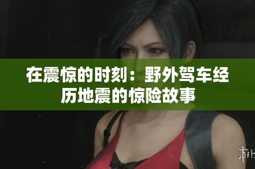在震驚的時刻：野外駕車經歷地震的驚險故事