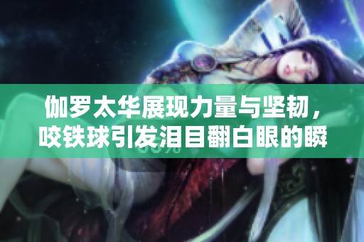 伽羅太華展現(xiàn)力量與堅(jiān)韌，咬鐵球引發(fā)淚目翻白眼的瞬間
