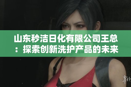 山東秒潔日化有限公司王總：探索創新洗護產品的未來之路