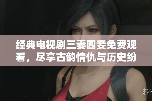 經(jīng)典電視劇三妻四妾免費觀看，盡享古韻情仇與歷史紛爭
