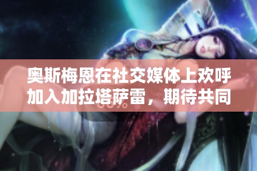 奧斯梅恩在社交媒體上歡呼加入加拉塔薩雷，期待共同創造美好回憶