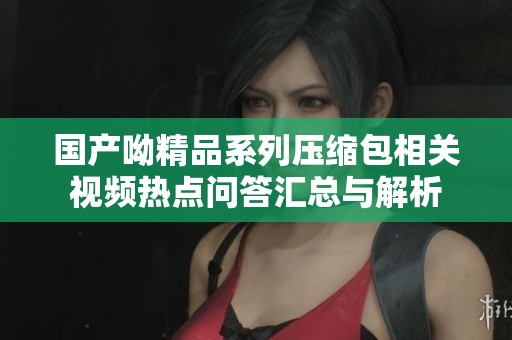 國產呦精品系列壓縮包相關視頻熱點問答匯總與解析