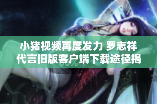 小豬視頻再度發力 羅志祥代言舊版客戶端下載途徑揭秘