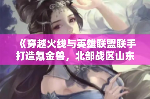 《穿越火線與英雄聯(lián)盟聯(lián)手打造氪金獸，北部戰(zhàn)區(qū)山東一區(qū)探秘》