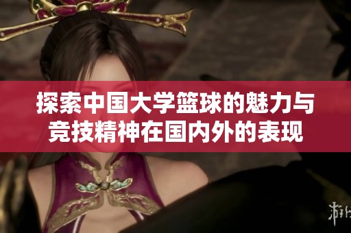 探索中國大學籃球的魅力與競技精神在國內外的表現