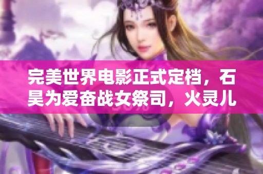 完美世界電影正式定檔，石昊為愛奮戰女祭司，火靈兒驚艷亮相