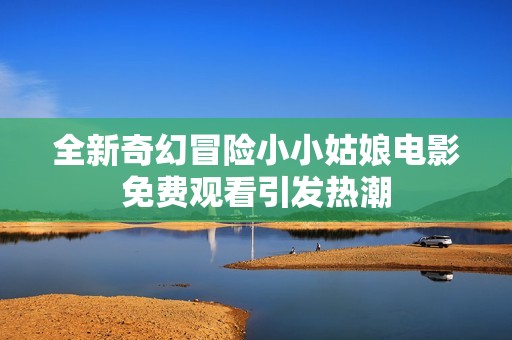 全新奇幻冒險小小姑娘電影免費觀看引發(fā)熱潮