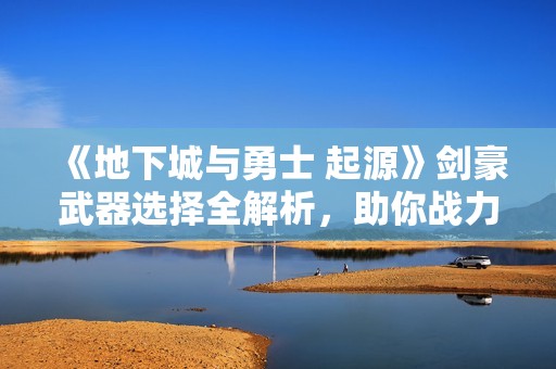 《地下城與勇士 起源》劍豪武器選擇全解析，助你戰(zhàn)力提升