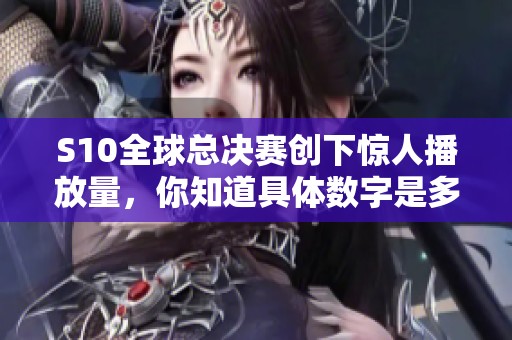 S10全球總決賽創下驚人播放量，你知道具體數字是多少嗎