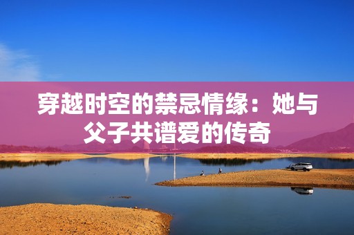 穿越時空的禁忌情緣：她與父子共譜愛的傳奇