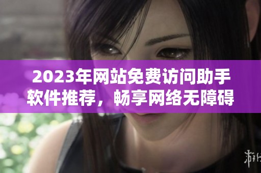 2023年網(wǎng)站免費訪問助手軟件推薦，暢享網(wǎng)絡(luò)無障礙體驗