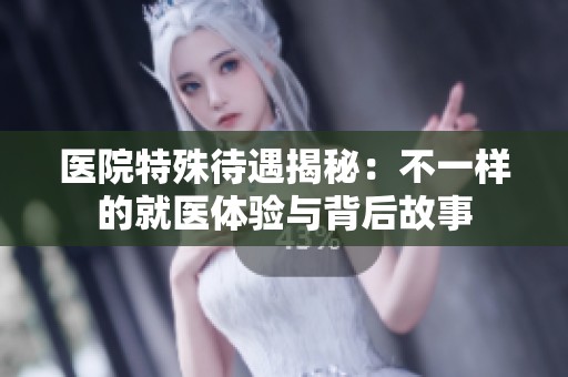 醫院特殊待遇揭秘：不一樣的就醫體驗與背后故事