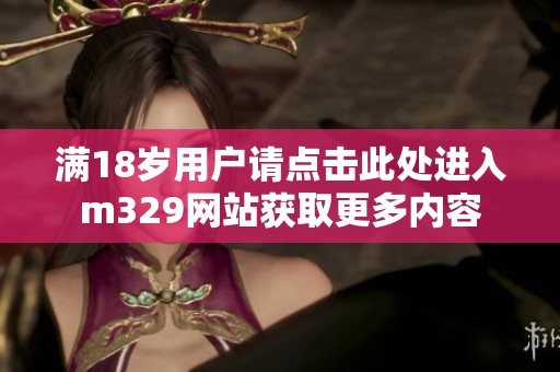 滿18歲用戶請點擊此處進入m329網(wǎng)站獲取更多內(nèi)容