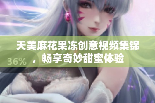 天美麻花果凍創意視頻集錦，暢享奇妙甜蜜體驗