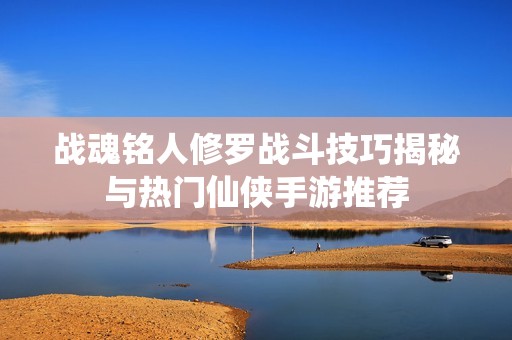 戰魂銘人修羅戰斗技巧揭秘與熱門仙俠手游推薦