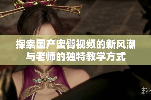 探索國(guó)產(chǎn)蜜臀視頻的新風(fēng)潮與老師的獨(dú)特教學(xué)方式