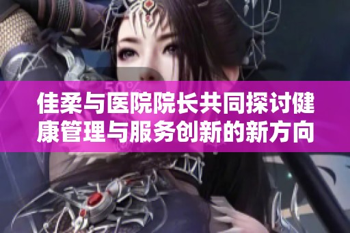 佳柔與醫院院長共同探討健康管理與服務創新的新方向