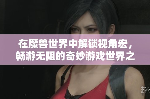 在魔獸世界中解鎖視角宏，暢游無阻的奇妙游戲世界之旅