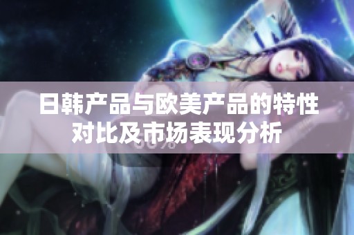 日韓產(chǎn)品與歐美產(chǎn)品的特性對比及市場表現(xiàn)分析