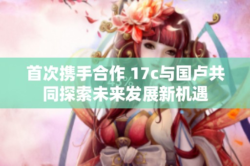 首次攜手合作 17c與國盧共同探索未來發展新機遇