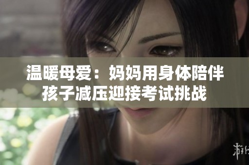 溫暖母愛(ài)：媽媽用身體陪伴孩子減壓迎接考試挑戰(zhàn)