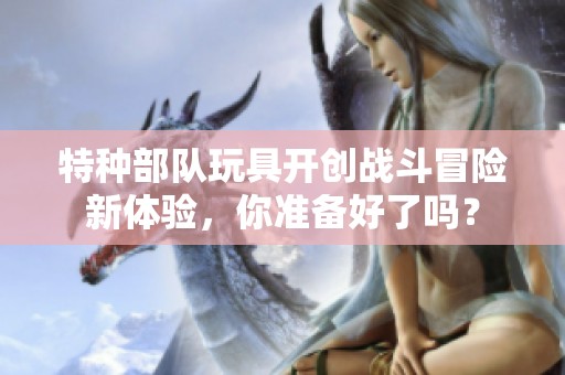 特種部隊玩具開創戰斗冒險新體驗，你準備好了嗎？