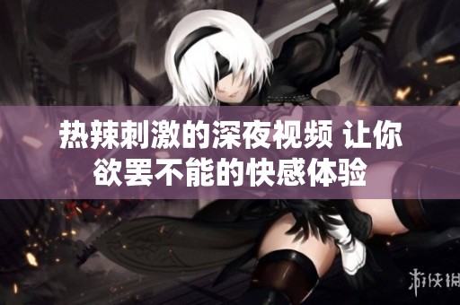 熱辣刺激的深夜視頻 讓你欲罷不能的快感體驗