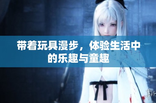 帶著玩具漫步，體驗(yàn)生活中的樂趣與童趣