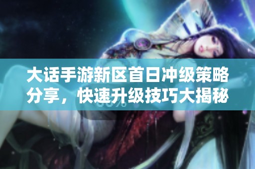 大話手游新區首日沖級策略分享，快速升級技巧大揭秘