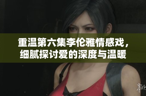 重溫第六集李倫雅情感戲，細膩探討愛的深度與溫暖