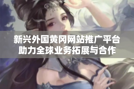新興外國(guó)黃岡網(wǎng)站推廣平臺(tái)助力全球業(yè)務(wù)拓展與合作 新興外國(guó)黃岡網(wǎng)站推廣平臺(tái)助力全球業(yè)務(wù)拓展與合作