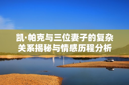 凱·帕克與三位妻子的復雜關系揭秘與情感歷程分析