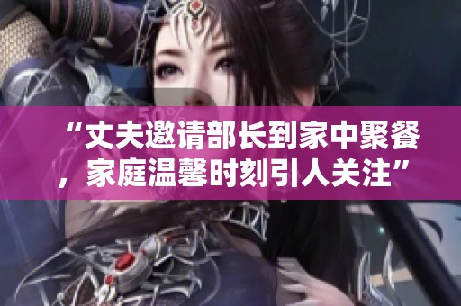 “丈夫邀請部長到家中聚餐，家庭溫馨時刻引人關(guān)注”