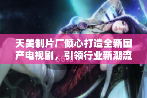 天美制片廠傾心打造全新國產電視劇，引領行業新潮流