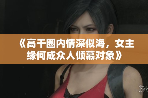 《高干圈內情深似海，女主緣何成眾人傾慕對象》