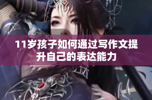 11歲孩子如何通過寫作文提升自己的表達能力