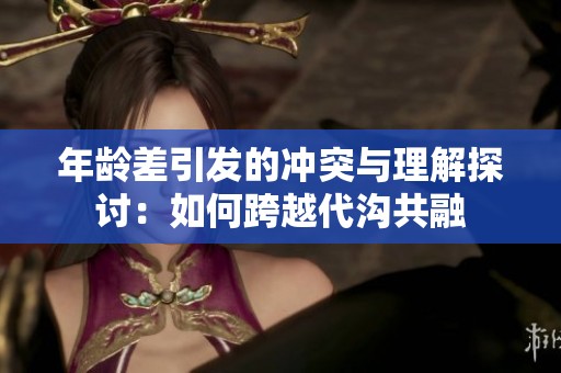 年齡差引發的沖突與理解探討：如何跨越代溝共融