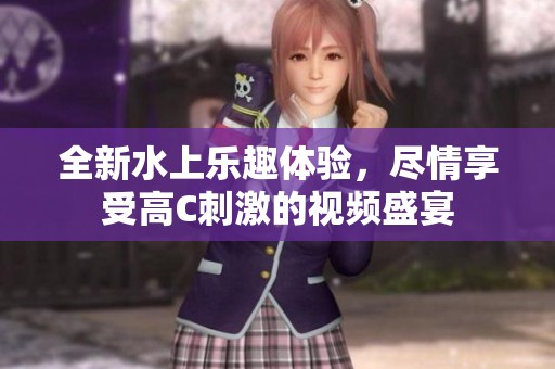 全新水上樂趣體驗，盡情享受高C刺激的視頻盛宴