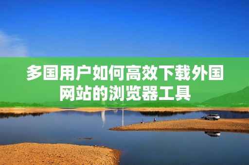 多國用戶如何高效下載外國網站的瀏覽器工具
