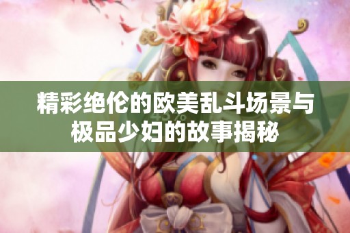 精彩絕倫的歐美亂斗場(chǎng)景與極品少婦的故事揭秘